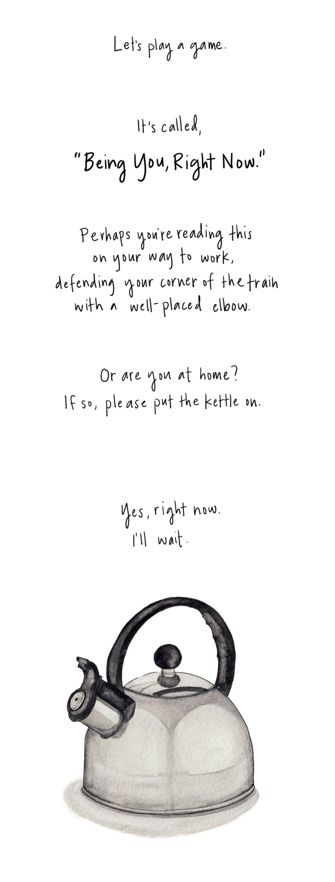 Let’s play a game. It’s called, “Being You, Right Now.” Perhaps you’re reading this on your way to work, defending your corner of the train with a well-placed elbow. Or are you at home? If so, please, put the kettle on. Yes, right now. I’ll wait.